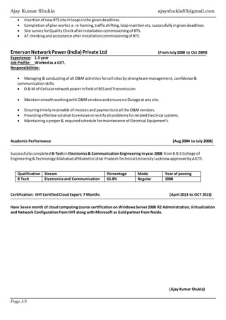 Ajay Kumar Shukla ajayshukla85@gmail.com
Page.3/3
 Insertionof newBTSsite inloopsinthe givendeadlines.
 Completionof planworksi.e.re homing,trafficshifting,loopinsertionetc.successfullyingivendeadlines.
 Site surveyforQualityCheckafterinstallationcommissioningof BTS.
 AT checkingandacceptance afterinstallationcommissioningof BTS.
EmersonNetwork Power (India) Private Ltd (From July2008 to Oct 2009)
Experience: 1.3 year
Job Profile: Workedas a GET.
Responsibilities:
 Managing & conductingof all O&M activitiesforcell sitesbystrongteammanagement, confidence &
communicationskills.
 O & M of Cellularnetworkpowerinfieldof BSSandTransmission.
 MaintainsmoothworkingwithO&Mvendorsandensure noOutage at anysite.
 Ensuringtimelyreceivable of invoicesandpaymentstoall the O&Mvendors.
 Providingeffective solutiontoremove orrectifyall problemsforrelatedElectrical systems.
 Maintainingaproper& requiredschedule formaintenance of Electrical Equipment’s.
Academic Performance (Aug 2004 to July 2008)
Successfullycompleted B-TechinElectronics& CommunicationEngineering inyear 2008 fromB.B.S College of
Engineering&TechnologyAllahabadaffiliated toUttar PradeshTechnical UniversityLucknow approvedbyAICTE.
Qualification Stream Percentage Mode Year of passing
B Tech Electronicsand Communication 65.8% Regular 2008
Certification: IIHT CertifiedCloudExpert: 7 Months (April 2013 to OCT 2013)
Have Sevenmonth of cloud computingcourse certificationon WindowsServer2008 R2 Administration,Virtualization
and Network Configuration from IIHT along with Microsoft as Goldpartner from Noida.
(Ajay Kumar Shukla)
 
