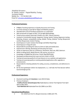 Akanksha Srivastava
Sr. Quality Analyst – Digital/Mobility Testing
Accenture (India)
Mobile No. : +91 9619621188
Email id: srivastava.akanksha@rediffmail.com
Professional Summary:
• 7 Years of working experience in Quality Assurance and Testing.
• Currently working as Lead QA for Digital and Mobility projects.
• Awarded with Circle of Excellence performer as a Lead tester.
• Well-versed with all stages of SDLC, STLC & Agile Methodology.
• Tested various projects spanning in Health care, BFSI, Telecom domains.
• Involved in Functionality testing, Integration Testing, System Testing, Regression testing,
Retesting, Browser compatibility testing ,Mobile Testing ,Website Testing (Responsive
and Non Responsive), Content Testing.
• Good Exposure in peer reviews (Test Design and Defect Reporting).
• Good Exposure in Bug Life Cycle.
• Responsible for providing the status to client on daily and weekly basis.
• Experienced in Writing, Reviewing and Executing Test Cases.
• Hands on experience with Jira, Confluence, SharePoint, Alert site, ADD, Selenium.
• Ability to debug Html5, Media Queries, SQL queries, jsp and css.
• Knowledge on RDBMS like SQl server, Oracle 10g (SQL/PLSQL).
• Developed and Maintained test cases and test scripts in HP-QC.
• Testing and assessing quality for all new features on our websites and applications.
• Testing and assessing quality on existing websites/applications after upgrades or
enhancements.
• Responsible for checking websites for coding, accuracy, completeness, and adherence to
design.
• Be the final gatekeeper before live deployment, i.e., I will take the final decision before
launch/changes go live.
Professional Experience:
• At present working with Accenture –June 2014 till date.
• Previous Employers
- Prolifics (Former-Semanticspace ltd.) Hyderabad as a Senior Test Engineer from April
2013 to May 2014.
-Tech Mahindra ltd Hyderabad from Oct 2006 to Jan 2011.
Educational Qualifications:
• B.E. (CSE) from R.G.P.V, Bhopal University in 2006 with 77%.
 