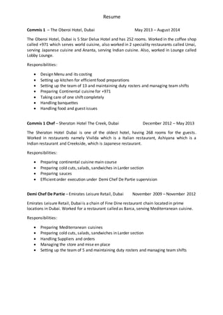 Resume
Commis 1 – The Oberoi Hotel, Dubai May 2013 – August 2014
The Oberoi Hotel, Dubai is 5 Star Delux Hotel and has 252 rooms. Worked in the coffee shop
called +971 which serves world cuisine, also worked in 2 speciality restaurants called Umai,
serving Japanese cuisine and Ananta, serving Indian cuisine. Also, worked in Lounge called
Lobby Lounge.
Responsibilities:
 Design Menu and its costing
 Setting up kitchen for efficient food preparations
 Setting up the team of 13 and maintaining duty rosters and managing team shifts
 Preparing Continental cuisine for +971
 Taking care of one shift completely
 Handling banquettes
 Handling food and guest issues
Commis 1 Chef – Sheraton Hotel The Creek, Dubai December 2012 – May 2013
The Sheraton Hotel Dubai is one of the oldest hotel, having 268 rooms for the guests.
Worked in restaurants namely Vivilda which is a Italian restaurant, Ashiyana which is a
Indian restaurant and Creekside, which is Japanese restaurant.
Responsibilities:
 Preparing continental cuisine main course
 Preparing cold cuts, salads, sandwiches in Larder section
 Preparing sauces
 Efficient order execution under Demi Chef De Partie supervision
Demi Chef De Partie – Emirates Leisure Retail, Dubai November 2009 – November 2012
Emirates Leisure Retail, Dubai is a chain of Fine Dine restaurant chain located in prime
locations in Dubai. Worked for a restaurant called as Barca, serving Mediterranean cuisine.
Responsibilities:
 Preparing Mediterranean cuisines
 Preparing cold cuts, salads, sandwiches in Larder section
 Handling Suppliers and orders
 Managing the store and mise en place
 Setting up the team of 5 and maintaining duty rosters and managing team shifts
 