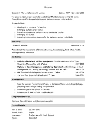 Resume
Commis 3 – The Leela Kampenski, Mumbai October 2007 – November 2009
The Leela Kampenski is a 5 star hotel located near Mumbai airport, having 400 rooms.
Worked in the Coffee Shop called Citrus and Italian restaurant called as Stella.
Responsibilities:
 Handing Pizza section in Coffee shop
 Setting up buffet in show kitchen
 Preparing canapés and main courses of continental cuisine
 Setting up the buffets
 Preparing Italian breads, desserts for the Italian restaurant called Stella
Internship:
The Resort, Mumbai December 2005
Worked in all the departments of the resort namely, Housekeeping, front office, Food &
Beverage service, production.
Academics:
 Bachelor of Hotel and Tourism Management fromYashwantrao Chavan Open
University, Maharashtra with 1st class 2007-2008
 Diploma in Hotel Management and Catering Operation fromRizvi College of Hotel
Management and Catering Technology, Mumbai with 1st class 2003-2006
 HSC from Gokhale College of Commerce with 1st class 2001-2003
 SSC from Don Bosco High School with 2nd class 2000-2001
Achievements:
 Lead the team on Theme Dinner (Pirates of Caribbean Theme), in last year College,
preparing menu design, costing and production.
 Best Employee of the quarter in Emirates,
 Represented School for State Level Basketball
Computer Proficiency:
Hardware Assembling and basic Computer operation
Personal Details:
Date of Birth: 23-April-1985
Marital Status: Single
Languages: English, Marathi, Hindi, Konkani
Hobby: Basketball
 