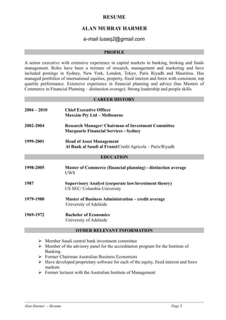 RESUME

                                ALAN MURRAY HARMER

                                 e-mail luseq2@gmail.com

                                            PROFILE

A senior executive with extensive experience in capital markets in banking, broking and funds
management. Roles have been a mixture of research, management and marketing and have
included postings in Sydney, New York, London, Tokyo, Paris Riyadh and Mauritius. Has
managed portfolios of international equities, property, fixed interest and forex with consistent, top
quartile performance. Extensive experience in financial planning and advice (has Masters of
Commerce in Financial Planning – distinction average). Strong leadership and people skills.

                                      CAREER HISTORY

2004 – 2010            Chief Executive Officer
                       Maxxim Pty Ltd – Melbourne

2002-2004              Research Manager/ Chairman of Investment Committee
                       Macquarie Financial Services - Sydney

1999-2001              Head of Asset Management
                       Al Bank al Saudi al Fransi/Credit Agricole – Paris/Riyadh

                                          EDUCATION

1998-2005              Master of Commerce (financial planning) - distinction average
                       UWS

1987                   Supervisory Analyst (corporate law/investment theory)
                       US SEC/ Columbia University

1979-1980              Master of Business Administration – credit average
                       University of Adelaide

1969-1972              Bachelor of Economics
                       University of Adelaide

                            OTHER RELEVANT INFORMATION

        Member Saudi central bank investment committee
        Member of the advisory panel for the accreditation program for the Institute of
         Banking
        Former Chairman Australian Business Economists
        Have developed proprietary software for each of the equity, fixed interest and forex
         markets
        Former lecturer with the Australian Institute of Management




Alan Harmer – Resume                                                              Page 1
 