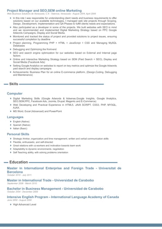 Project Manager and SEO,SEM online Marketing
Web Business Solutions de Venezuela, C.A - Valencia, Venezuela - August 2004, April 2008

     In this role I was responsible for understanding client needs and business requirements to offer
     solutions based on our available technologies, I managed web site projects through Scoping,
     Design, Development, Implementation and QA Phases to fulfill clients needs and expectations.
     Also participated as a developer in some of the projects. We built websites with SEO in mind
     and we recommended and implemented Digital Marketing Strategy based on PPC Google
     Adwords Campaigns, Display and Social Media.
     Monitored and tracked the status of project and provided solutions to project issues, ensuring
     successful completion by deadline
     Project planning, Programming PHP + HTML + JavaScript + CSS and Managing MySQL
     Databases
     Debugging and Optimizing the front-end
     SEO and search engine optimization for our websites based on External and Internal page
     factors
     Online and Interactive Marketing Strategy based on SEM (Paid Search + SEO), Display and
     Social Media (Facebook Ads)
     Setting Google Analytics on websites to report on key metrics and optimize the Google Adwords
     paid search and display campaigns
     Achievements: Business Plan for an online E-commerce platform, (Design,Coding, Debugging
     and Maintenance)


  Skills

Computer
     Digital Marketing Skills (Google Adwords & Adsense,Google Insights, Google Analytics,
     SEO,SEM,PPC, Facebook Ads, Joomla, Drupal, Magento and E-Commerce)
     Web Developing and Practical Experience in HTML5, JAVA SCRIPT, CSS3, PHP, MYSQL,
     AJAX.
     MS Word, Excel (Advanced) and PowerPoint

Languages
     English (Native)
     Spanish (Native)
     Italian (Basic)

Personal Skills
     Strategic thinker, organization and time management, written and verbal communication skills
     Flexible, enthusiastic, and self-directed
     Great relations with co-workers and motivation towards team work
     Adaptability to dynamic environments, negotiation
     Self Teaching ability, with solving problems orientation



  Education
Master in International Enterprise and Foreign Trade - Universitat de
Barcelona
October 2010 - July 2011

Master in International Trade - Universidad de Carabobo
September 2008 - March 2010

Bachelor in Business Management - Universidad de Carabobo
October 2004 - December 2009

Intensive English Program - International Language Academy of Canada
June 2004 - August 2004

     High Advanced Level
 