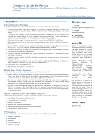 Alejandro Garcia De Frenza
              Project Manager for Mobile and Web Development | Digital Marketing and Social Media
              Strategist.

                                                                                        www.doyoubuzz.com/alejandro-garcia-de-frenza


   Experience                                                                                               Contact me
Digital Marketing Manager                                                                                       Email
General Motors Middle East - Dubai, United Arab Emirates - Full-time - March 2012, August 2012
                                                                                                            alejandro.garciade@gmail.com
     In this role I managed the agency relations to implement the Digital Marketing strategy from
     creative creation to execution across different channels SEM, Paid search, Display and Social              Skype
     Media.                                                                                                 alejandro.garciad
        Analysed and reported on key metrics to evaluate the performance of each channel and
                                                                                                               Telephone
     optimize (A/B testing) based on more appealing call to actions and art. Project managed the
     creation of a new web platform for the certified preowned vehicles program.
                                                                                                            +582418251794
     Enhanced and managed the web presence for 3 brands across 10 Middle East Markets
     Defined targets and KPIs for our online campaigns with a heavy focus on ROI and consumer
     conversion                                                                                             About Me
     Agency relations management to implement the digital strategy driving traffic and awareness            Italian / Venezuelan Project
     through SEO, SEM, PPC, Display while ensuring highest efficiency and ROI                               manager and Digital Marketing
     Created, managed and analyzed our interactive marketing campaigns across different channels            manager possessing a broad
     such as search, display and Social Media                                                               mix of technical experience,
                                                                                                            web marketing and Social
     Evaluated website performance and Digital Marketing campaigns to recommend online
                                                                                                            Media skills with over 5 years
     optimization strategies
                                                                                                            of experience managing and
     Integrated social media to our Online Marketing campaigns to engage our target audience and            developing web applications.
     grow our followers
     Supported dealer's websites to make sure they implement the right SEO Strategy and follow the          Digital    Marketing     Skills
     brand guidelines in terms of look and feel and user experience                                         (Google       Adwords        &
     Participation in the Social Media hub                                                                  Adsense,Google
                                                                                                            Insights,Google      Analytics,
     Digital budget management and forecast                                                                 SEO,SEM,PPC,         Facebook
                                                                                                            Ads, Joomla, Blogs, CMS,
Mobile Apps Project Manager                                                                                 Magento and E-Commerce).
Golden Gekko - Barcelona, Spain - Full-time - September 2011, November 2011

     Golden Gekko is the leading developer of creative mobile marketing applications and widgets in         Understanding of HTML5,
     Europe and North America, having successfully launched award winning campaigns for global              Javascript,  CSS3,  PHP,
     brands such as Coca-Cola, Absolut Vodka, Disney & Universal Pictures                                   MYSQL,             AJAX.
     My role as project manager involves overseeing the full life cycle of our application                  I'm looking for a role as a
     development, working closely with our designers and developers to create cutting edge                  Digital Marketing Manager or
     applications to fit our client's branding and functional requirements                                  Social Media, a role as a
     I'm used to work with several projects at a given time, taking care to deliver each project as         Project Manager would also be
     defined in the scope within the budget in the time agreed, I have successfully delivered App           great for me since I have a
     Sourcing Projects for Vodafone, Samsung. also App Distribution and Mobile Marketing Projects           technical background and I can
     for different accounts                                                                                 translate business needs into
                                                                                                            technical requirements to be
Import / Export Analyst + Inventory Specialist                                                              shared with the development
3M Manufacturera Venezuela S.A - Valencia, Venezuela - Full-time - October 2009, July 2010                  team. Currently I'm not looking
                                                                                                            for roles as a developer.
     International Purchasing and Procurement
     Purchase Orders Processing
     Customs Compliance                                                                                     Interest Areas
     Materials and Inventory Management
     Maintaining Accurate records of inventory movement                                                     Sports, Trips
     Coordination of stock relocation

IT Consultant
Unidad Quirurgica Tres S.A - Valencia, Venezuela - Part-time - June 2008, September 2009

     Software Installation
     Maintenance
     Networks
     Information Backup
     Software Training
 