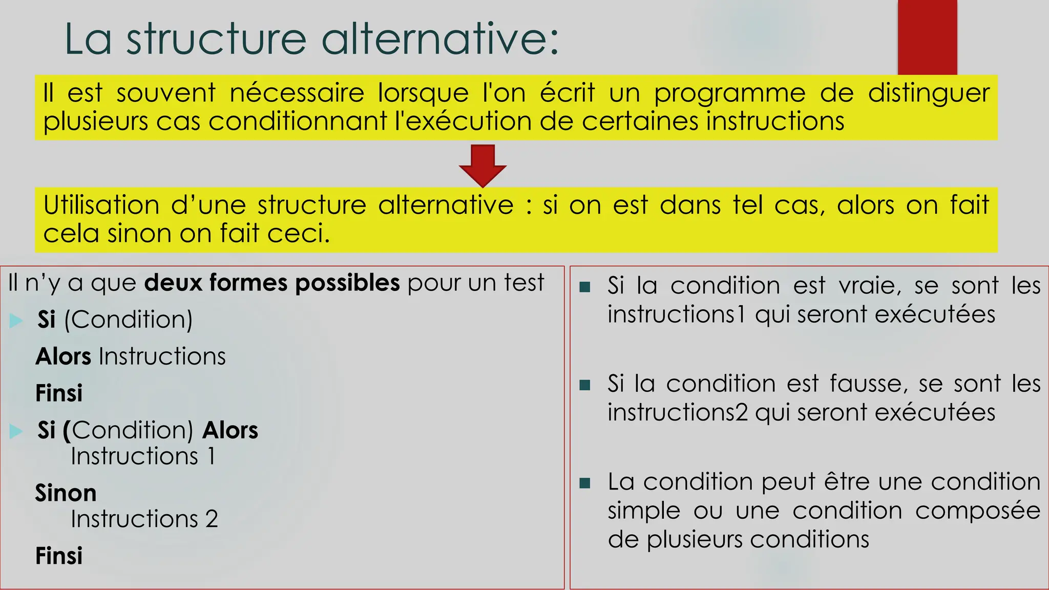 La structure alternative:
Il est souvent nécessaire lorsque l'on écrit un programme de distinguer
plusieurs cas conditionnant l'exécution de certaines instructions
Utilisation d’une structure alternative : si on est dans tel cas, alors on fait
cela sinon on fait ceci.
Il n’y a que deux formes possibles pour un test
 Si (Condition)
Alors Instructions
Finsi
 Si (Condition) Alors
Instructions 1
Sinon
Instructions 2
Finsi
 Si la condition est vraie, se sont les
instructions1 qui seront exécutées
 Si la condition est fausse, se sont les
instructions2 qui seront exécutées
 La condition peut être une condition
simple ou une condition composée
de plusieurs conditions
 