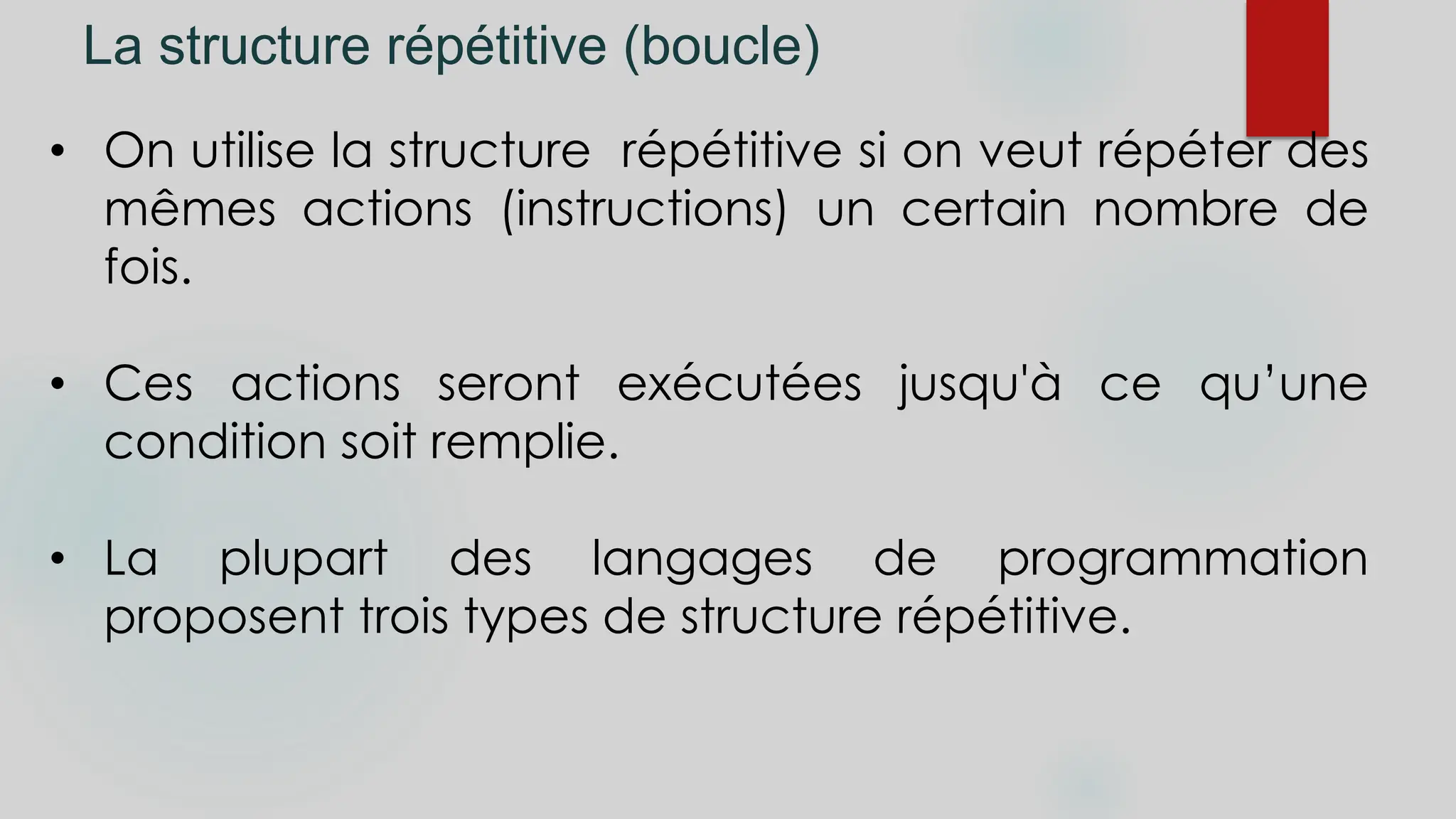 La structure répétitive (boucle)
• On utilise la structure répétitive si on veut répéter des
mêmes actions (instructions) un certain nombre de
fois.
• Ces actions seront exécutées jusqu'à ce qu’une
condition soit remplie.
• La plupart des langages de programmation
proposent trois types de structure répétitive.
 