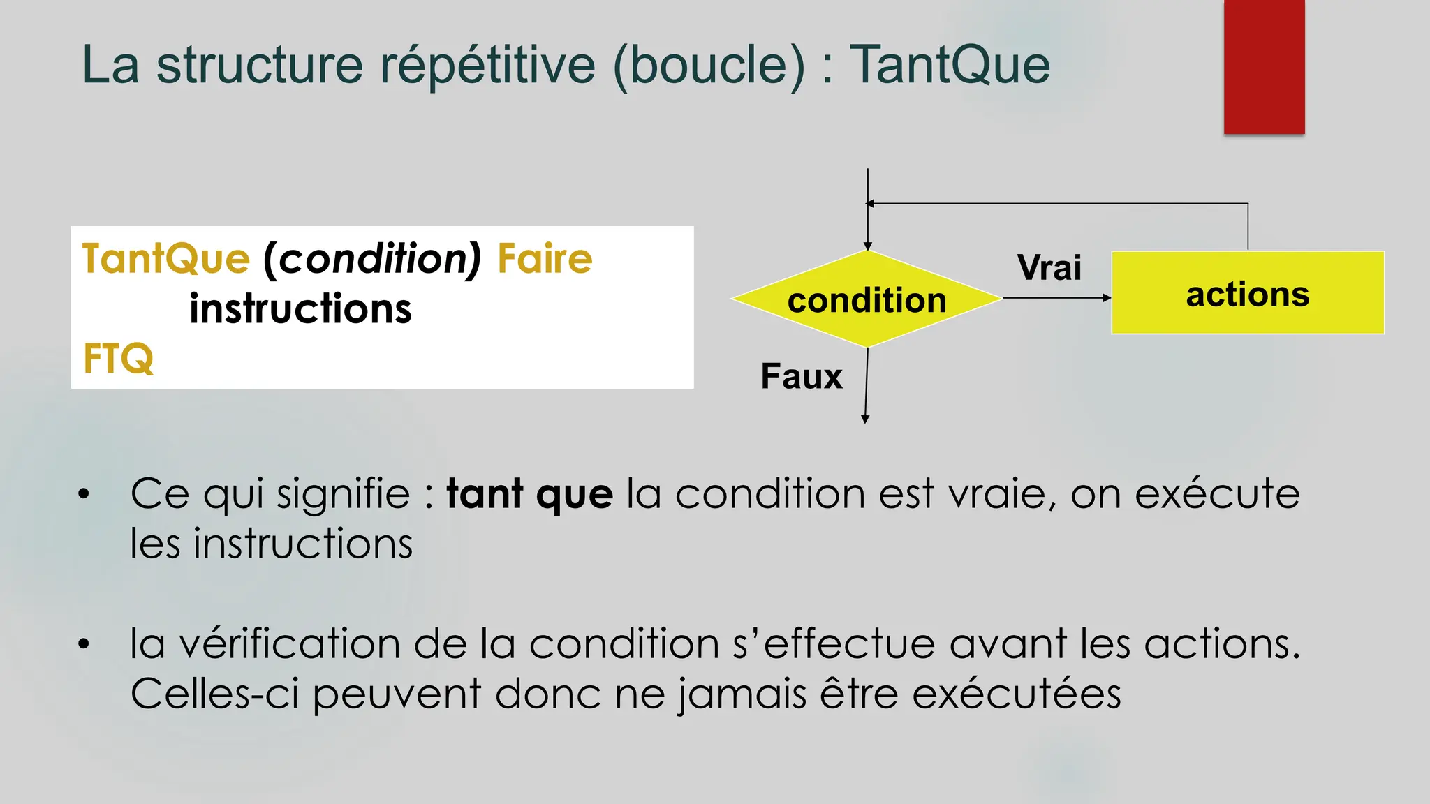 La structure répétitive (boucle) : TantQue
TantQue (condition) Faire
instructions
FTQ
• Ce qui signifie : tant que la condition est vraie, on exécute
les instructions
• la vérification de la condition s’effectue avant les actions.
Celles-ci peuvent donc ne jamais être exécutées
condition actions
Faux
Vrai
 