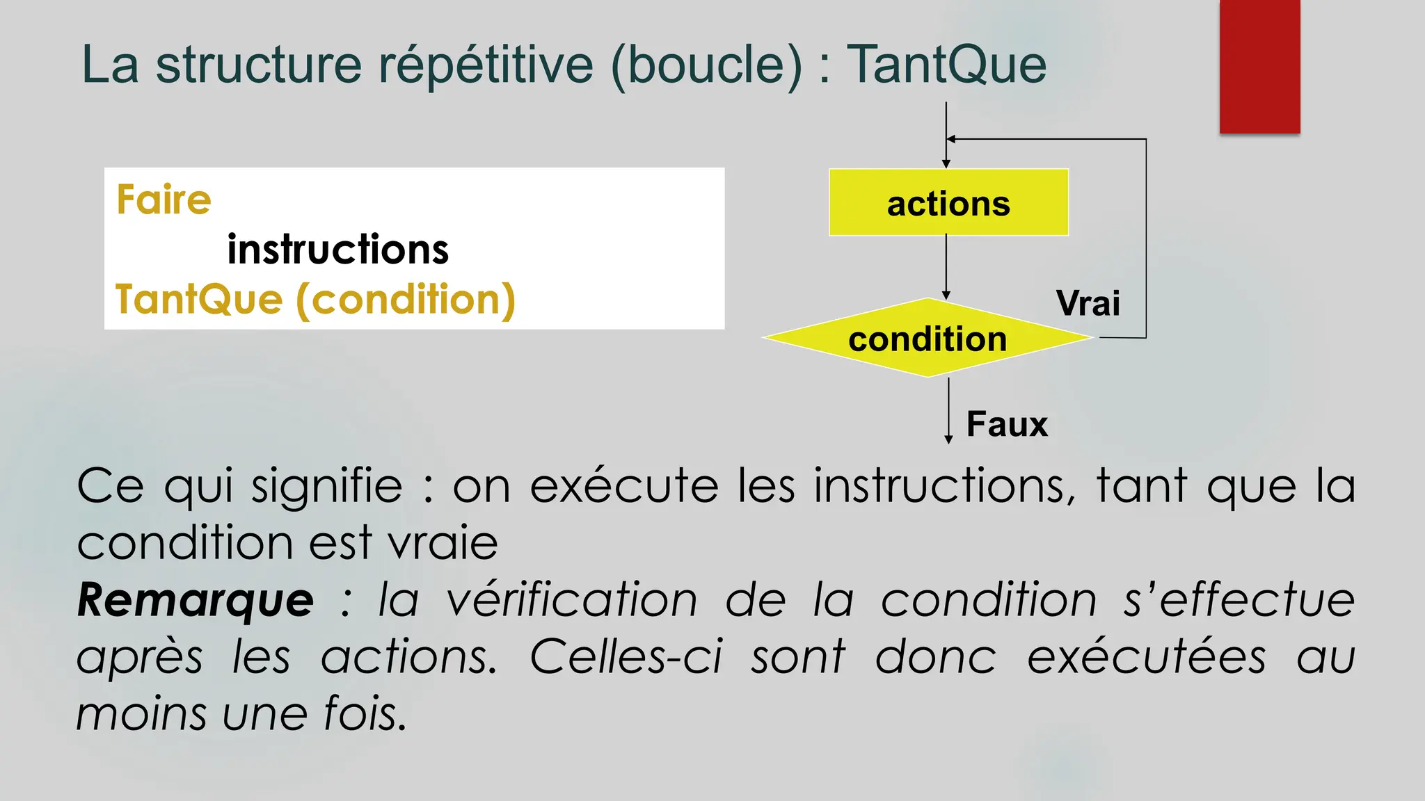 La structure répétitive (boucle) : TantQue
Faire
instructions
TantQue (condition)
Ce qui signifie : on exécute les instructions, tant que la
condition est vraie
Remarque : la vérification de la condition s’effectue
après les actions. Celles-ci sont donc exécutées au
moins une fois.
condition
actions
Faux
Vrai
 