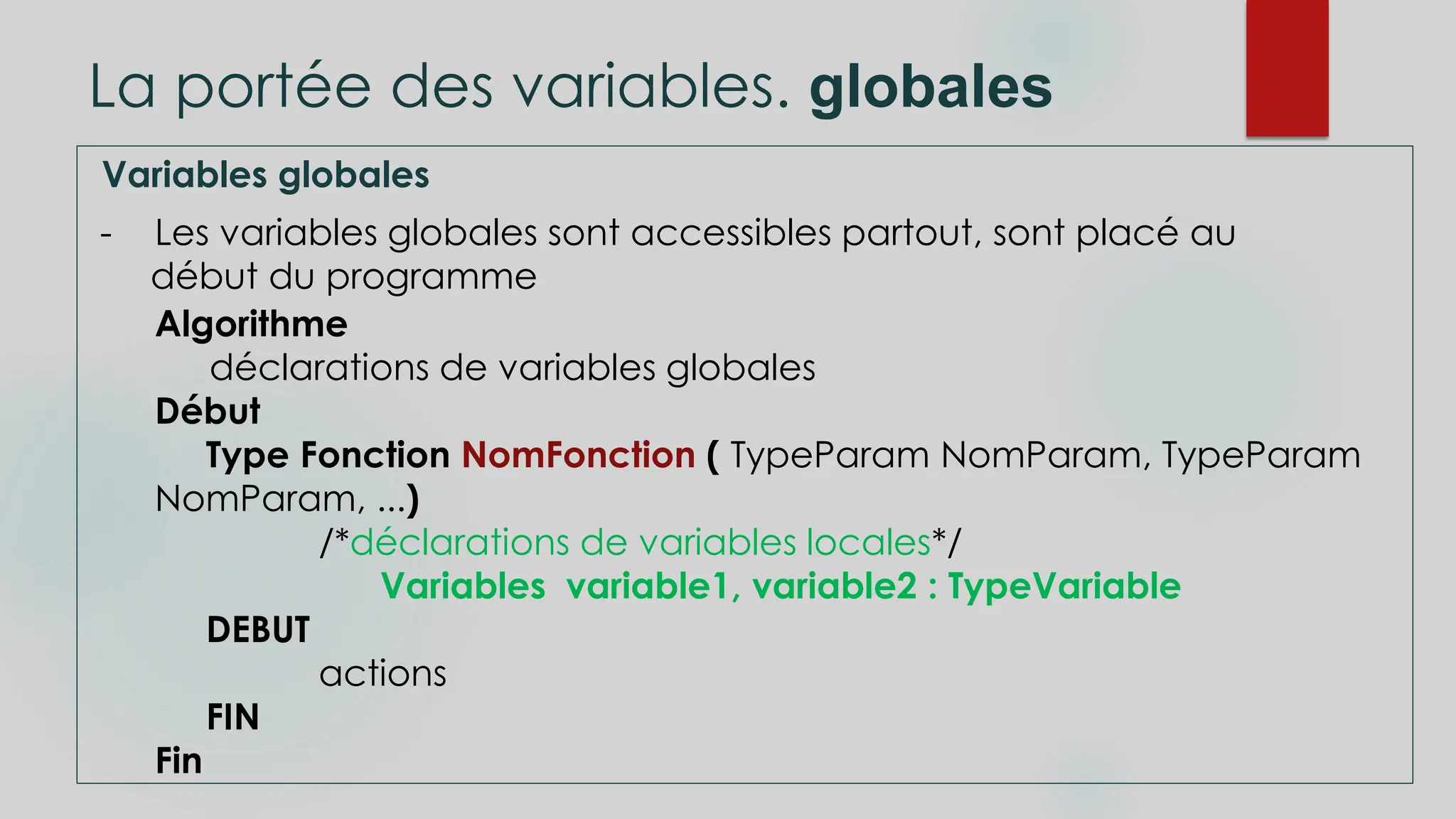 La portée des variables. globales
Variables globales
- Les variables globales sont accessibles partout, sont placé au
début du programme
Algorithme
déclarations de variables globales
Début
Type Fonction NomFonction ( TypeParam NomParam, TypeParam
NomParam, ...)
/*déclarations de variables locales*/
Variables variable1, variable2 : TypeVariable
DEBUT
actions
FIN
Fin
 
