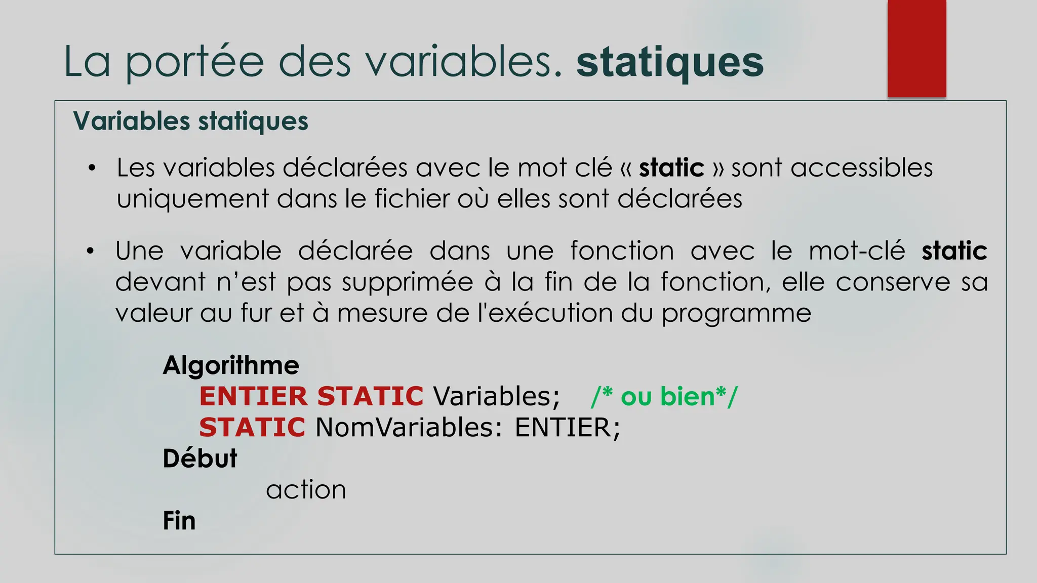 La portée des variables. statiques
Variables statiques
• Les variables déclarées avec le mot clé « static » sont accessibles
uniquement dans le fichier où elles sont déclarées
• Une variable déclarée dans une fonction avec le mot-clé static
devant n’est pas supprimée à la fin de la fonction, elle conserve sa
valeur au fur et à mesure de l'exécution du programme
Algorithme
ENTIER STATIC Variables; /* ou bien*/
STATIC NomVariables: ENTIER;
Début
action
Fin
 