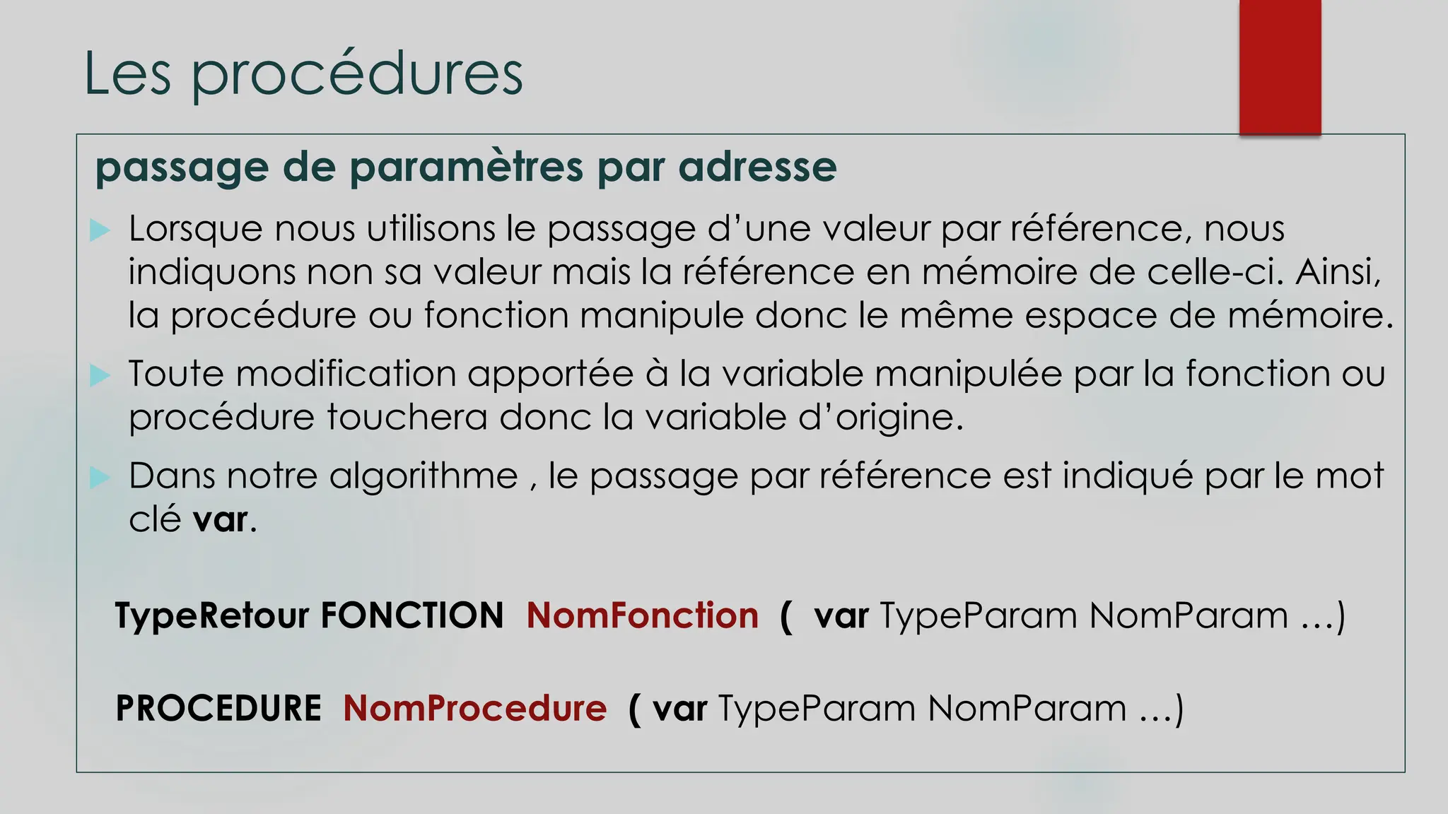 Les procédures
passage de paramètres par adresse
 Lorsque nous utilisons le passage d’une valeur par référence, nous
indiquons non sa valeur mais la référence en mémoire de celle-ci. Ainsi,
la procédure ou fonction manipule donc le même espace de mémoire.
 Toute modification apportée à la variable manipulée par la fonction ou
procédure touchera donc la variable d’origine.
 Dans notre algorithme , le passage par référence est indiqué par le mot
clé var.
TypeRetour FONCTION NomFonction ( var TypeParam NomParam …)
PROCEDURE NomProcedure ( var TypeParam NomParam …)
 