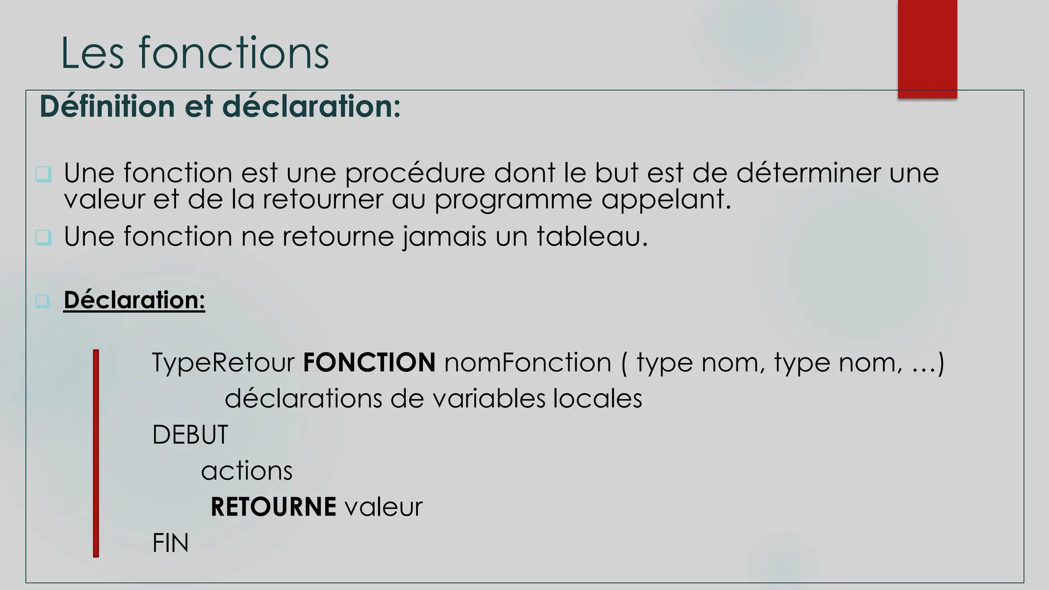 Les fonctions
Définition et déclaration:
 Une fonction est une procédure dont le but est de déterminer une
valeur et de la retourner au programme appelant.
 Une fonction ne retourne jamais un tableau.
 Déclaration:
TypeRetour FONCTION nomFonction ( type nom, type nom, …)
déclarations de variables locales
DEBUT
actions
RETOURNE valeur
FIN
 
