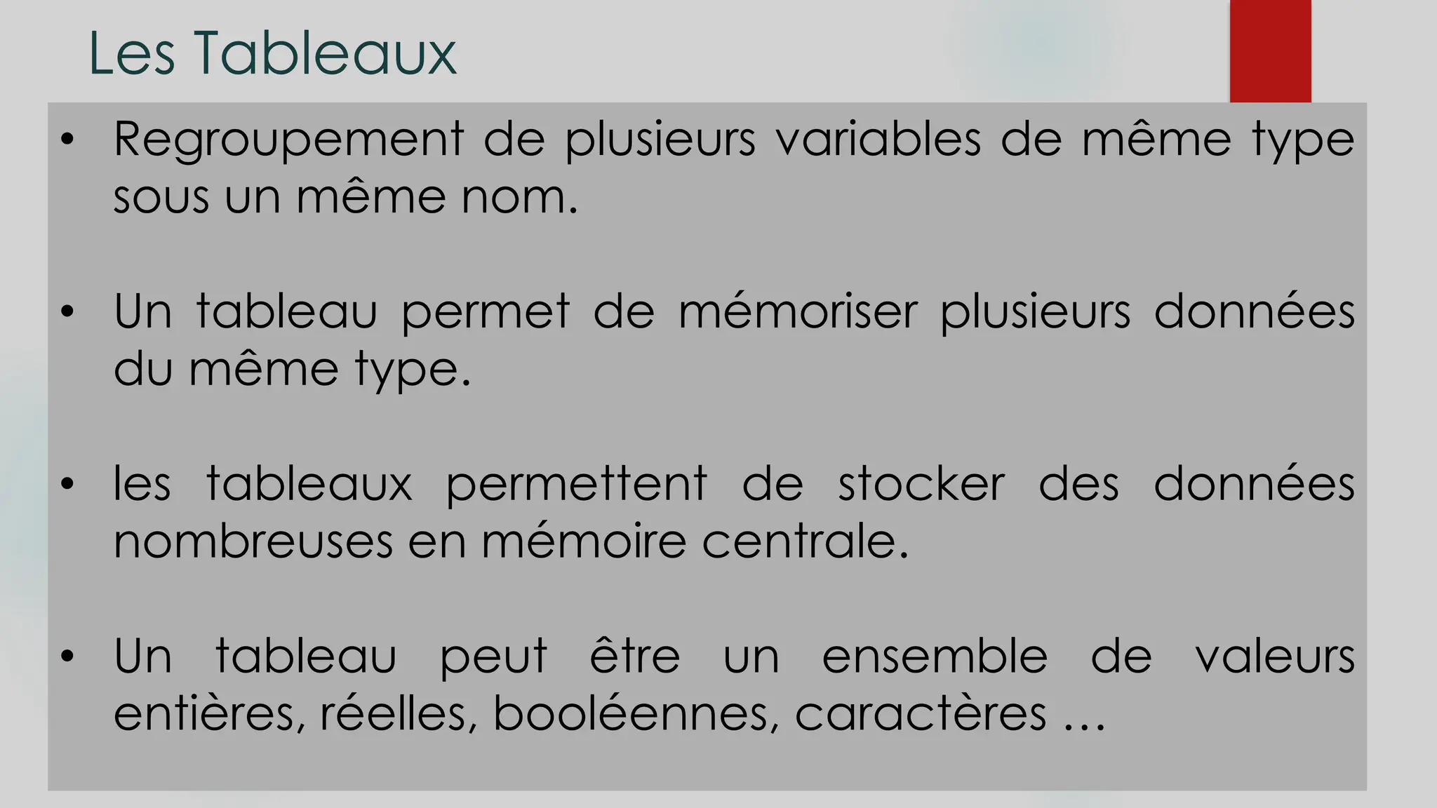 Les Tableaux
• Regroupement de plusieurs variables de même type
sous un même nom.
• Un tableau permet de mémoriser plusieurs données
du même type.
• les tableaux permettent de stocker des données
nombreuses en mémoire centrale.
• Un tableau peut être un ensemble de valeurs
entières, réelles, booléennes, caractères …
 