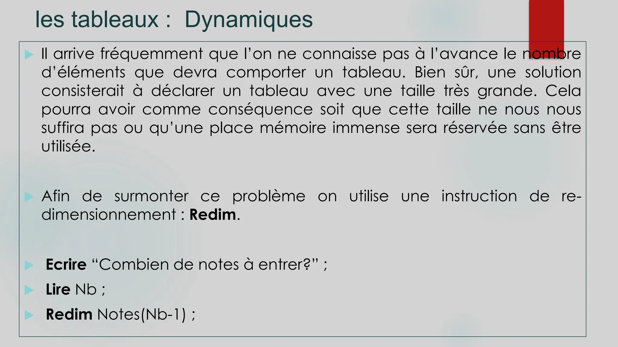 les tableaux : Dynamiques
 Il arrive fréquemment que l’on ne connaisse pas à l’avance le nombre
d’éléments que devra comporter un tableau. Bien sûr, une solution
consisterait à déclarer un tableau avec une taille très grande. Cela
pourra avoir comme conséquence soit que cette taille ne nous nous
suffira pas ou qu’une place mémoire immense sera réservée sans être
utilisée.
 Afin de surmonter ce problème on utilise une instruction de re-
dimensionnement : Redim.
 Ecrire “Combien de notes à entrer?” ;
 Lire Nb ;
 Redim Notes(Nb-1) ;
 