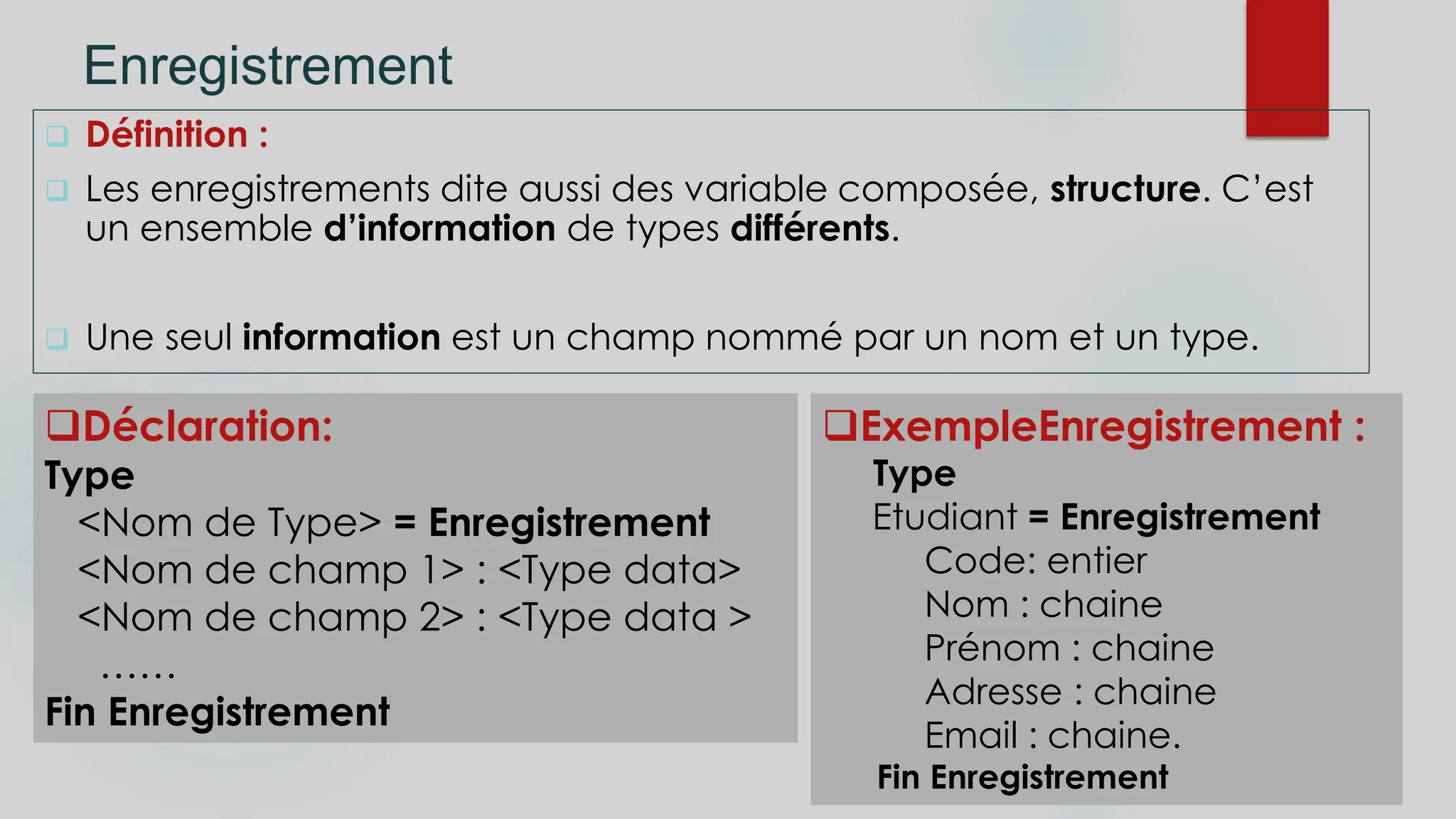 Enregistrement
 Définition :
 Les enregistrements dite aussi des variable composée, structure. C’est
un ensemble d’information de types différents.
 Une seul information est un champ nommé par un nom et un type.
ExempleEnregistrement :
Type
Etudiant = Enregistrement
Code: entier
Nom : chaine
Prénom : chaine
Adresse : chaine
Email : chaine.
Fin Enregistrement
Déclaration:
Type
<Nom de Type> = Enregistrement
<Nom de champ 1> : <Type data>
<Nom de champ 2> : <Type data >
……
Fin Enregistrement
 
