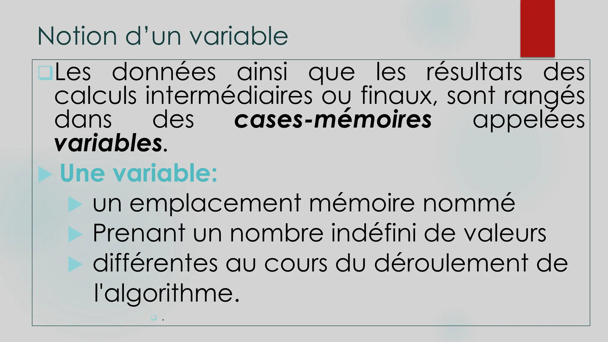 Notion d’un variable
Les données ainsi que les résultats des
calculs intermédiaires ou finaux, sont rangés
dans des cases-mémoires appelées
variables.
 Une variable:
 un emplacement mémoire nommé
 Prenant un nombre indéfini de valeurs
 différentes au cours du déroulement de
l'algorithme.
 .
 