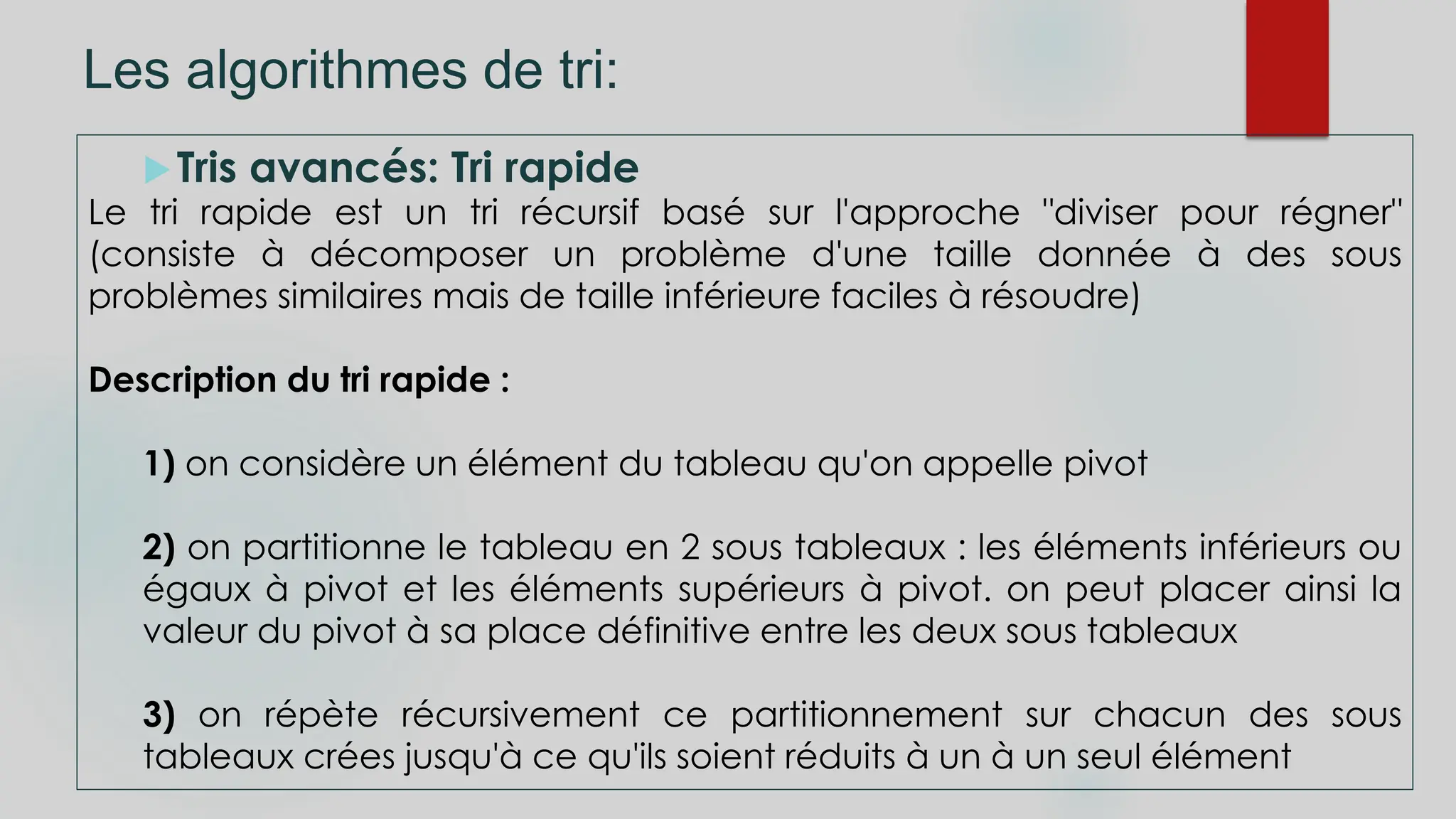 Les algorithmes de tri:
Tris avancés: Tri rapide
Le tri rapide est un tri récursif basé sur l'approche "diviser pour régner"
(consiste à décomposer un problème d'une taille donnée à des sous
problèmes similaires mais de taille inférieure faciles à résoudre)
Description du tri rapide :
1) on considère un élément du tableau qu'on appelle pivot
2) on partitionne le tableau en 2 sous tableaux : les éléments inférieurs ou
égaux à pivot et les éléments supérieurs à pivot. on peut placer ainsi la
valeur du pivot à sa place définitive entre les deux sous tableaux
3) on répète récursivement ce partitionnement sur chacun des sous
tableaux crées jusqu'à ce qu'ils soient réduits à un à un seul élément
 
