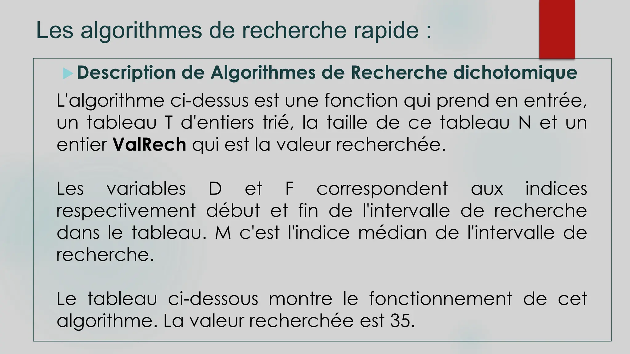 Les algorithmes de recherche rapide :
Description de Algorithmes de Recherche dichotomique
L'algorithme ci-dessus est une fonction qui prend en entrée,
un tableau T d'entiers trié, la taille de ce tableau N et un
entier ValRech qui est la valeur recherchée.
Les variables D et F correspondent aux indices
respectivement début et fin de l'intervalle de recherche
dans le tableau. M c'est l'indice médian de l'intervalle de
recherche.
Le tableau ci-dessous montre le fonctionnement de cet
algorithme. La valeur recherchée est 35.
 