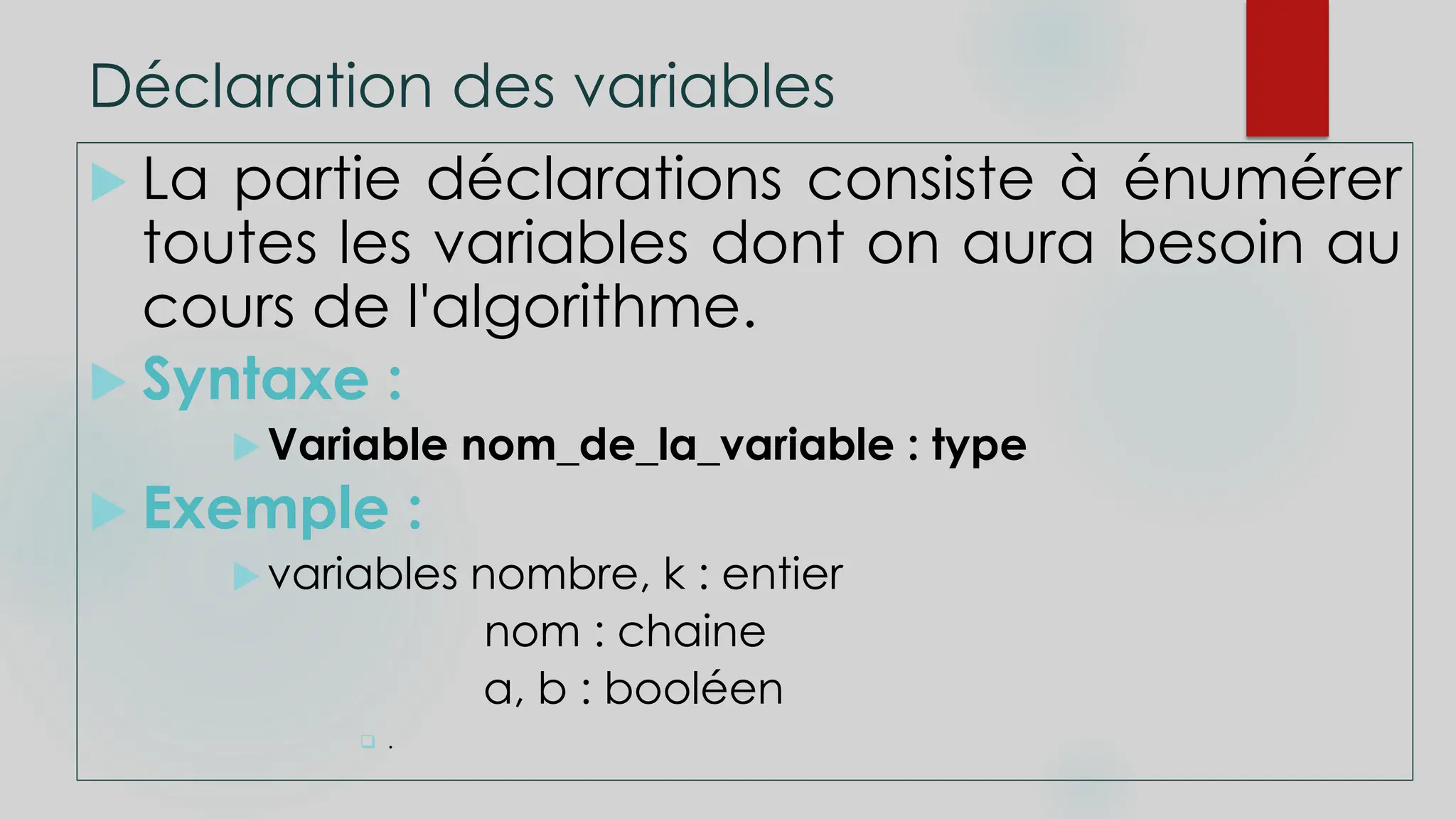 Déclaration des variables
 La partie déclarations consiste à énumérer
toutes les variables dont on aura besoin au
cours de l'algorithme.
 Syntaxe :
Variable nom_de_la_variable : type
 Exemple :
variables nombre, k : entier
nom : chaine
a, b : booléen
 .
 
