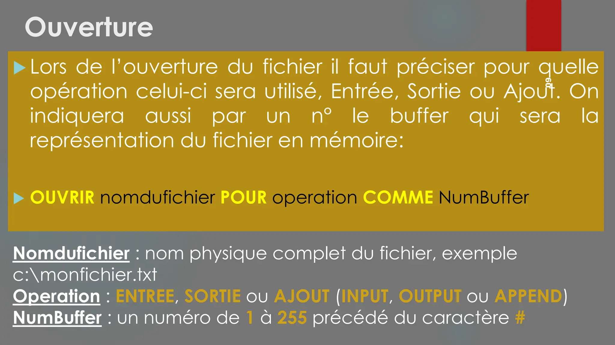 Ouverture
 Lors de l’ouverture du fichier il faut préciser pour quelle
opération celui-ci sera utilisé, Entrée, Sortie ou Ajout. On
indiquera aussi par un n° le buffer qui sera la
représentation du fichier en mémoire:
 OUVRIR nomdufichier POUR operation COMME NumBuffer
60
Nomdufichier : nom physique complet du fichier, exemple
c:monfichier.txt
Operation : ENTREE, SORTIE ou AJOUT (INPUT, OUTPUT ou APPEND)
NumBuffer : un numéro de 1 à 255 précédé du caractère #
 