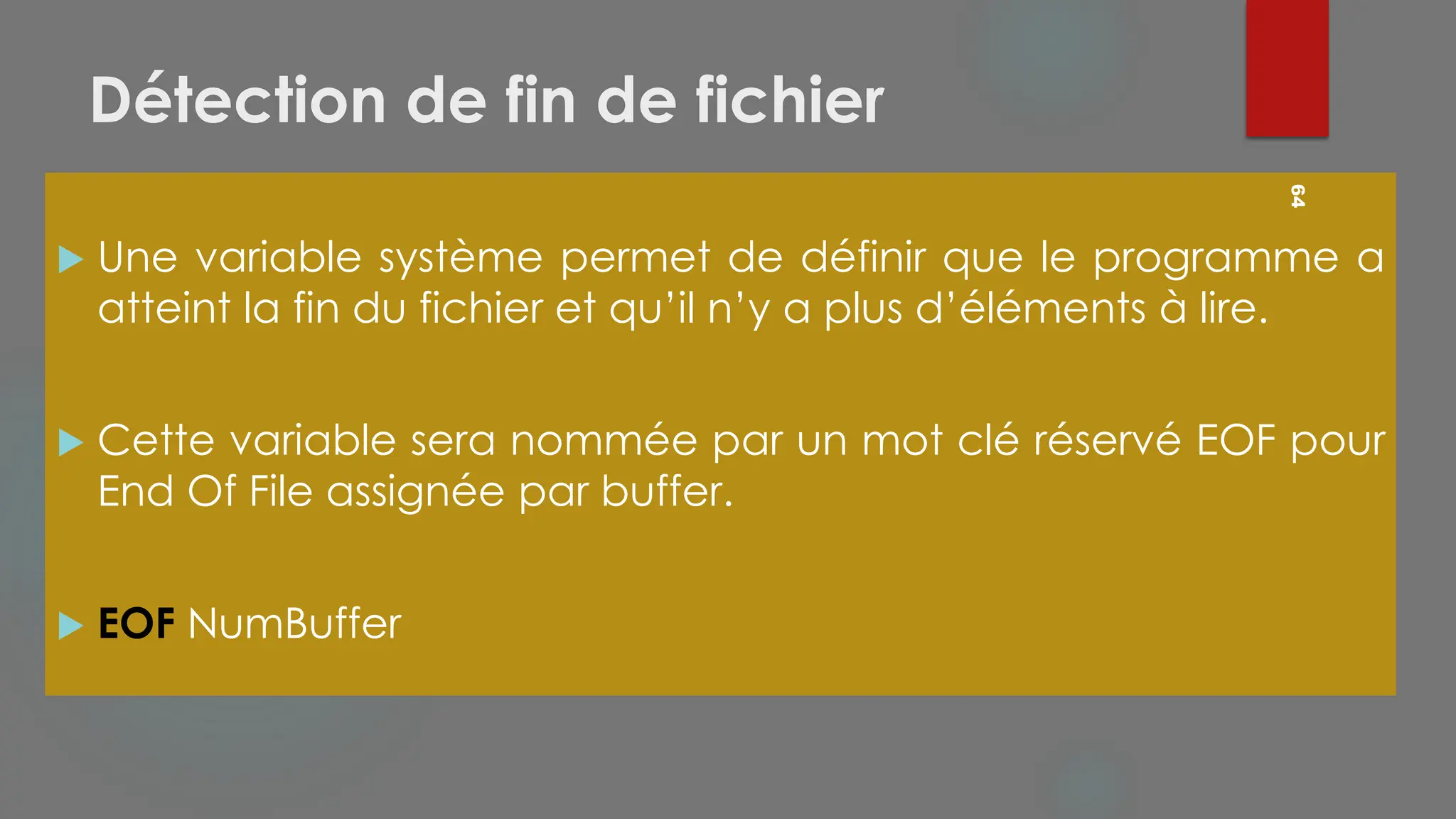 Détection de fin de fichier
 Une variable système permet de définir que le programme a
atteint la fin du fichier et qu’il n’y a plus d’éléments à lire.
 Cette variable sera nommée par un mot clé réservé EOF pour
End Of File assignée par buffer.
 EOF NumBuffer
64
 