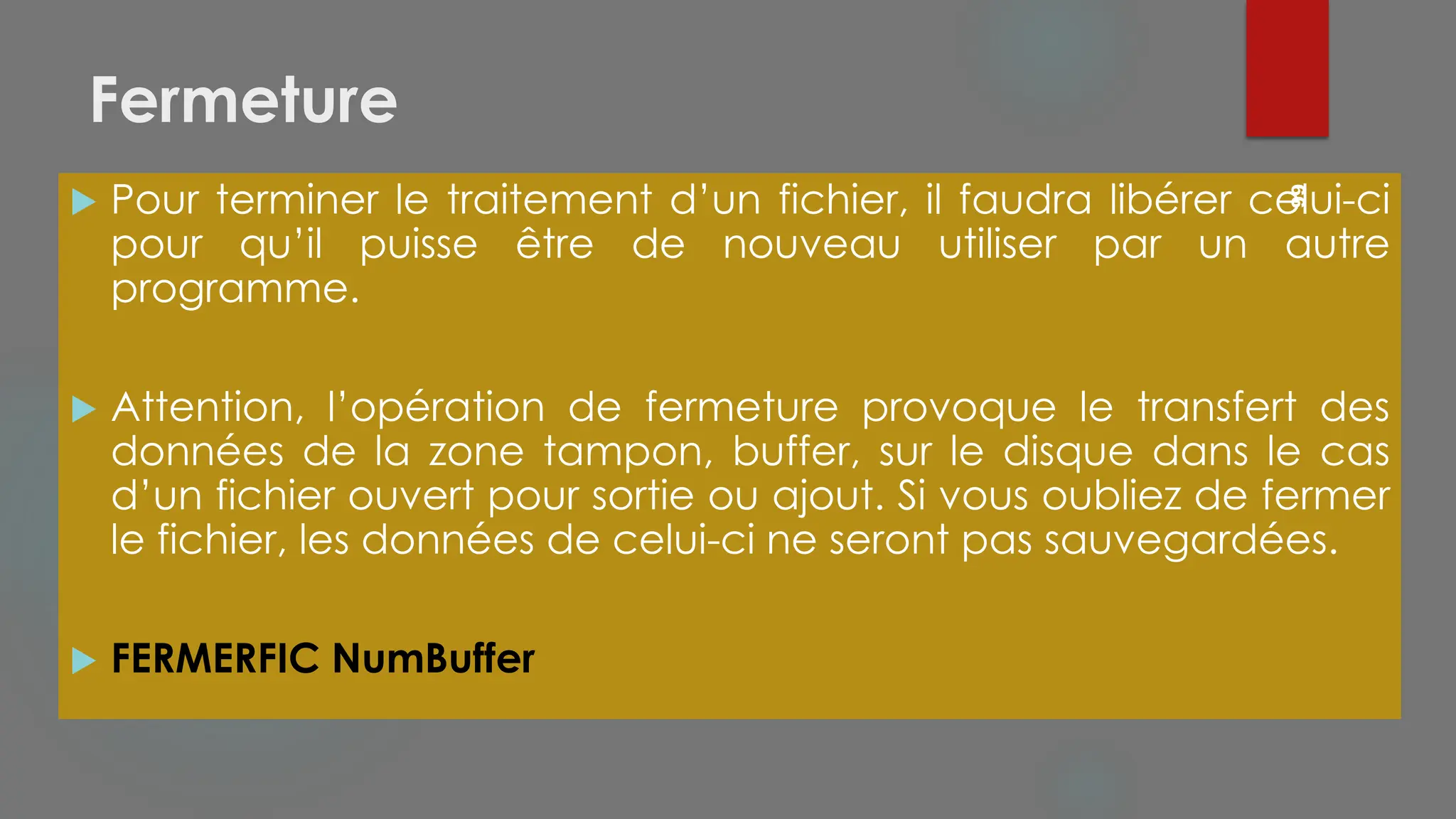 Fermeture
 Pour terminer le traitement d’un fichier, il faudra libérer celui-ci
pour qu’il puisse être de nouveau utiliser par un autre
programme.
 Attention, l’opération de fermeture provoque le transfert des
données de la zone tampon, buffer, sur le disque dans le cas
d’un fichier ouvert pour sortie ou ajout. Si vous oubliez de fermer
le fichier, les données de celui-ci ne seront pas sauvegardées.
 FERMERFIC NumBuffer
66
 