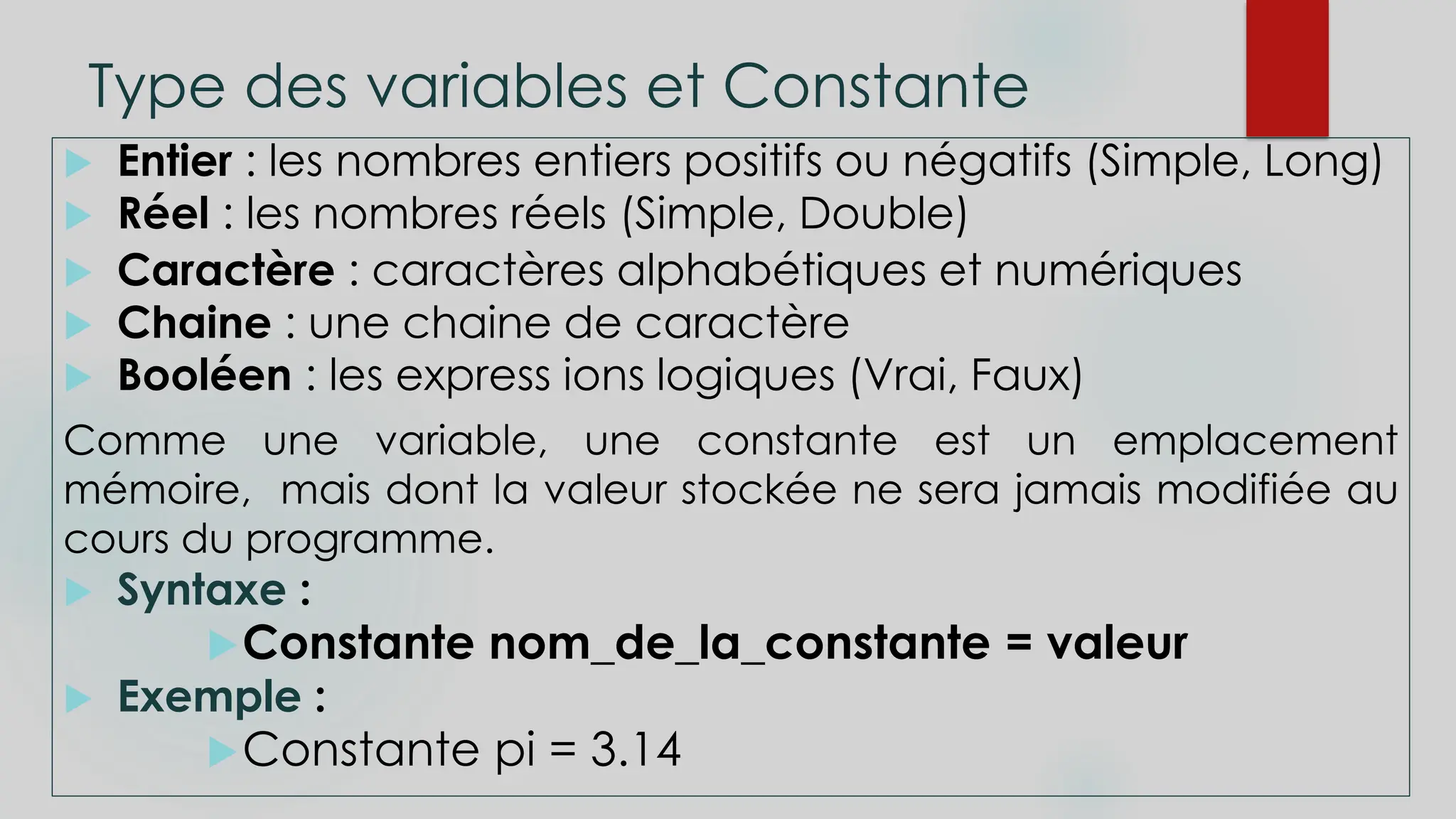 Type des variables et Constante
 Entier : les nombres entiers positifs ou négatifs (Simple, Long)
 Réel : les nombres réels (Simple, Double)
 Caractère : caractères alphabétiques et numériques
 Chaine : une chaine de caractère
 Booléen : les express ions logiques (Vrai, Faux)
Comme une variable, une constante est un emplacement
mémoire, mais dont la valeur stockée ne sera jamais modifiée au
cours du programme.
 Syntaxe :
Constante nom_de_la_constante = valeur
 Exemple :
Constante pi = 3.14
 