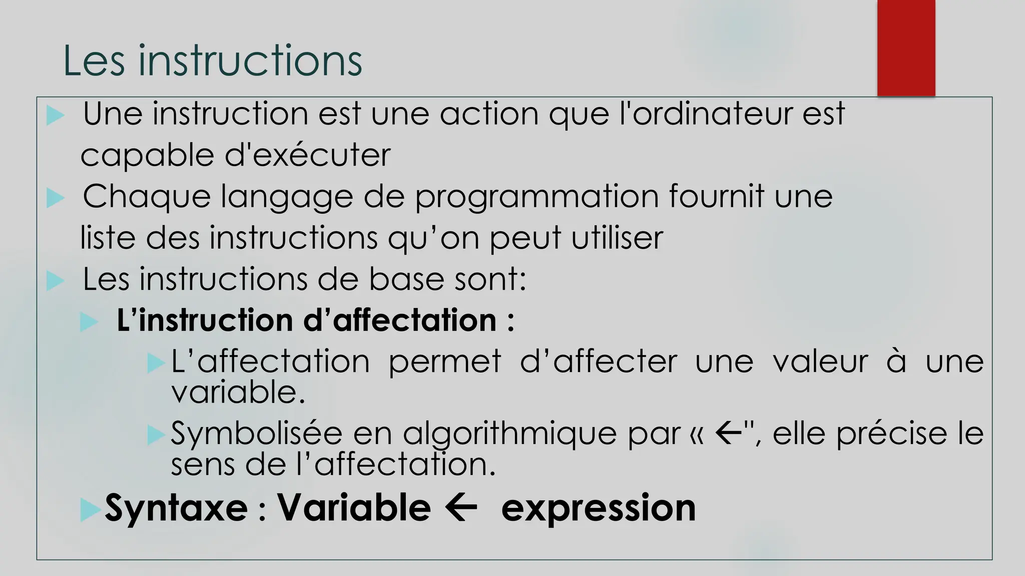 Les instructions
 Une instruction est une action que l'ordinateur est
capable d'exécuter
 Chaque langage de programmation fournit une
liste des instructions qu’on peut utiliser
 Les instructions de base sont:
 L’instruction d’affectation :
L’affectation permet d’affecter une valeur à une
variable.
Symbolisée en algorithmique par « ", elle précise le
sens de l’affectation.
Syntaxe : Variable  expression
 