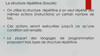 La structure répétitive (boucle)
• On utilise la structure répétitive si on veut répéter des
mêmes actions (instructions) un certain nombre de
fois.
• Ces actions seront exécutées jusqu'à ce qu’une
condition soit remplie.
• La plupart des langages de programmation
proposent trois types de structure répétitive.
 