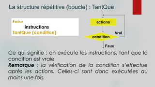 La structure répétitive (boucle) : TantQue
Faire
instructions
TantQue (condition)
Ce qui signifie : on exécute les instructions, tant que la
condition est vraie
Remarque : la vérification de la condition s’effectue
après les actions. Celles-ci sont donc exécutées au
moins une fois.
condition
actions
Faux
Vrai
 