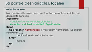 La portée des variables. locales
Variables locales
Les variables déclarées dans une fonction ne sont accessibles que
dans cette Fonction.
Algorithme
/*déclarations de variables globales*/
Variables variable1, variable2 : TypeVariable
Début
type Fonction NomFonction ( TypeParam NomParam, TypeParam
NomParam, ...)
déclarations de variables locales
DEBUT
actions
FIN
Fin
 