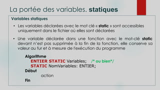 La portée des variables. statiques
Variables statiques
• Les variables déclarées avec le mot clé « static » sont accessibles
uniquement dans le fichier où elles sont déclarées
• Une variable déclarée dans une fonction avec le mot-clé static
devant n’est pas supprimée à la fin de la fonction, elle conserve sa
valeur au fur et à mesure de l'exécution du programme
Algorithme
ENTIER STATIC Variables; /* ou bien*/
STATIC NomVariables: ENTIER;
Début
action
Fin
 