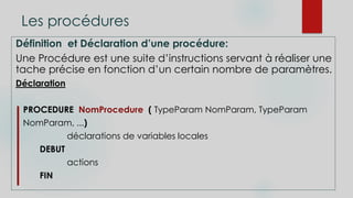 Les procédures
Définition et Déclaration d’une procédure:
Une Procédure est une suite d’instructions servant à réaliser une
tache précise en fonction d’un certain nombre de paramètres.
Déclaration
PROCEDURE NomProcedure ( TypeParam NomParam, TypeParam
NomParam, ...)
déclarations de variables locales
DEBUT
actions
FIN
 