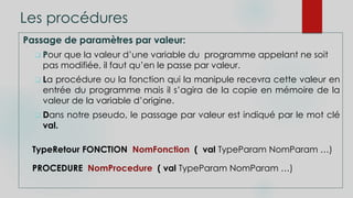 Les procédures
Passage de paramètres par valeur:
 Pour que la valeur d’une variable du programme appelant ne soit
pas modifiée, il faut qu’en le passe par valeur.
 La procédure ou la fonction qui la manipule recevra cette valeur en
entrée du programme mais il s’agira de la copie en mémoire de la
valeur de la variable d’origine.
 Dans notre pseudo, le passage par valeur est indiqué par le mot clé
val.
TypeRetour FONCTION NomFonction ( val TypeParam NomParam …)
PROCEDURE NomProcedure ( val TypeParam NomParam …)
 