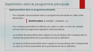 Exploitation dans le programme principale
Appel procédure dans un programme principale:
 Pour appeler une procédure dans un programme principale en utilise cette
déclaration :
NomProcedure ( variable1, variable2 …) ;
 Pour chaque paramètre en affecte une valeur ou bien un nom de variable
connue dans le programme appelant cette procédure.
 Le nombre de paramètres dans l’appel d’une procédure doit correspondre au
nombre de paramètres de la procédure lors de sa définition.
 Le type du N ième paramètres dans l’appel d’une procédure doit correspondre
au type du N ième paramètre de la procédure lors de sa définition.
 