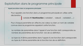 Exploitation dans le programme principale
Appel procédure dans un programme principale:
 Pour appeler une fonction dans un programme principale en utilise cette
déclaration :
variable  NomFonction ( variable1 , valeur2 , variable3 .... )
 Pour chaque paramètre en affecte une valeur ou bien un nom de variable
connue dans le programme appelant cette fonction.
 Le nombre de paramètres dans l’appel d’une fonction doit correspondre au
nombre de paramètres de la fonction lors de sa définition.
 Le type du N ième paramètres dans l’appel d’une fonction doit correspondre
au type du N ième paramètre de la fonction lors de sa définition.
 