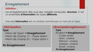 Enregistrement
 Définition :
 Les enregistrements dite aussi des variable composée, structure. C’est
un ensemble d’information de types différents.
 Une seul information est un champ nommé par un nom et un type.
ExempleEnregistrement :
Type
Etudiant = Enregistrement
Code: entier
Nom : chaine
Prénom : chaine
Adresse : chaine
Email : chaine.
Fin Enregistrement
Déclaration:
Type
<Nom de Type> = Enregistrement
<Nom de champ 1> : <Type data>
<Nom de champ 2> : <Type data >
……
Fin Enregistrement
 