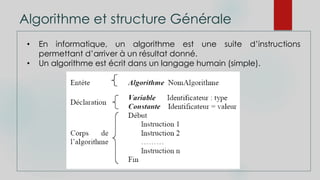 Algorithme et structure Générale
• En informatique, un algorithme est une suite d’instructions
permettant d’arriver à un résultat donné.
• Un algorithme est écrit dans un langage humain (simple).
 