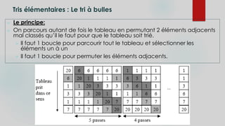 Tris élémentaires : Le tri à bulles
 Le principe:
 On parcours autant de fois le tableau en permutant 2 éléments adjacents
mal classés qu’il le faut pour que le tableau soit trié.
 Il faut 1 boucle pour parcourir tout le tableau et sélectionner les
éléments un à un
 Il faut 1 boucle pour permuter les éléments adjacents.
 