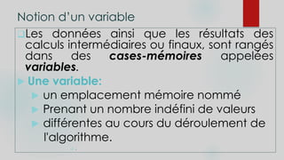 Notion d’un variable
Les données ainsi que les résultats des
calculs intermédiaires ou finaux, sont rangés
dans des cases-mémoires appelées
variables.
 Une variable:
 un emplacement mémoire nommé
 Prenant un nombre indéfini de valeurs
 différentes au cours du déroulement de
l'algorithme.
 .
 