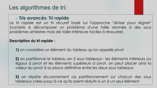 Les algorithmes de tri:
Tris avancés: Tri rapide
Le tri rapide est un tri récursif basé sur l'approche "diviser pour régner"
(consiste à décomposer un problème d'une taille donnée à des sous
problèmes similaires mais de taille inférieure faciles à résoudre)
Description du tri rapide :
1) on considère un élément du tableau qu'on appelle pivot
2) on partitionne le tableau en 2 sous tableaux : les éléments inférieurs ou
égaux à pivot et les éléments supérieurs à pivot. on peut placer ainsi la
valeur du pivot à sa place définitive entre les deux sous tableaux
3) on répète récursivement ce partitionnement sur chacun des sous
tableaux crées jusqu'à ce qu'ils soient réduits à un à un seul élément
 