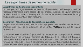 Les algorithmes de recherche rapide :
Algorithmes de Recherche séquentielle
Le principe de l'algorithme de recherche séquentielle consiste à parcourir un
tableau d'éléments dans l'ordre de ses indices jusqu'à ce qu'un élément
recherché soit trouvé ou bien que la fin du tableau soit atteinte et le rang
(indice) de l'élément est alors retourné.
Description : Algorithmes de Recherche séquentielle
L'algorithme ci-dessus est une fonction qui prend en entrée, un tableau T
d'entiers non triés de N éléments et un entier ValRech qui est la valeur
recherché.
La boucle Pour consiste à parcourir le tableau en comparant la valeur
recherchée avec chaque élément du tableau. Si la valeur est trouvée,
l'instruction Retourner i interrompt la fonction. Dans ce cas la fonction
renvoie la valeur de i, c'est à dire l'indice de l'élément recherché. Lorsque la
valeur recherchée n'est pas trouvée dans le tableau, la fonction renvoie -1.
 