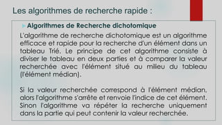 Les algorithmes de recherche rapide :
Algorithmes de Recherche dichotomique
L'algorithme de recherche dichotomique est un algorithme
efficace et rapide pour la recherche d'un élément dans un
tableau Trié. Le principe de cet algorithme consiste à
diviser le tableau en deux parties et à comparer la valeur
recherchée avec l'élément situé au milieu du tableau
(l'élément médian).
Si la valeur recherchée correspond à l'élément médian,
alors l'algorithme s'arrête et renvoie l'indice de cet élément.
Sinon l'algorithme va répéter la recherche uniquement
dans la partie qui peut contenir la valeur recherchée.
 