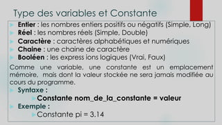 Type des variables et Constante
 Entier : les nombres entiers positifs ou négatifs (Simple, Long)
 Réel : les nombres réels (Simple, Double)
 Caractère : caractères alphabétiques et numériques
 Chaine : une chaine de caractère
 Booléen : les express ions logiques (Vrai, Faux)
Comme une variable, une constante est un emplacement
mémoire, mais dont la valeur stockée ne sera jamais modifiée au
cours du programme.
 Syntaxe :
Constante nom_de_la_constante = valeur
 Exemple :
Constante pi = 3.14
 
