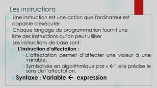 Les instructions
 Une instruction est une action que l'ordinateur est
capable d'exécuter
 Chaque langage de programmation fournit une
liste des instructions qu’on peut utiliser
 Les instructions de base sont:
 L’instruction d’affectation :
L’affectation permet d’affecter une valeur à une
variable.
Symbolisée en algorithmique par « ", elle précise le
sens de l’affectation.
Syntaxe : Variable  expression
 