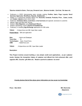 *Queries related to Sales , Flexi pay ,Personal Loan , Balance transfer , Card lost , Re -issue etc.
 Proficiency in SFDC Administrative tasks includes creating Profiles, Users, Page Layouts, Email
Services, Approvals, Workflows, Reports, Dashboards .
 Skilled in in customizing standard objects like Accounts, Contacts, Products, Price , Cases, Leads,
and Custom objects as per client’s need .
 Performed Validation Rules, work flows, e-mail services and approval processes to customer.
 Defined object and field level security
 Skilled in Data Migration using DataImport Wizard
 Skilled in generating custom reports and dashboards
 Proficiency in installing App Exchange applications for SBI cards.
TOOLS : Eclipse force.com IDE, Apex Data Loader
Project Name: SBI card application
Role : Admin and Developer.
Team Size : 18
Technologies : Apex, Visual Force,
CRM : SalesForce.com
TOOLS : Eclipse force.com IDE, Apex Data Loader
Description:
This Project involves around building a very simple credit card applications , as per customer
needs. Analyze the transaction history of customer and offered him limit enhanced offer ,card
upgrade offer ,Voucher ,gift offers etc . Resolve quaries to customer via email
I hereby declare that all the above given information are true as per my knowledge
Place – New Delhi MD. Khalid Zia
(Signature)
 