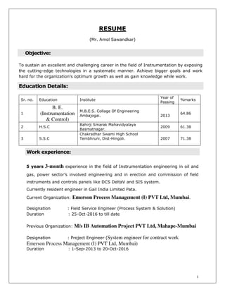 1
RESUME
(Mr. Amol Sawandkar)
Objective:
To sustain an excellent and challenging career in the field of Instrumentation by exposing
the cutting-edge technologies in a systematic manner. Achieve bigger goals and work
hard for the organization’s optimum growth as well as gain knowledge while work.
Education Details:
Sr. no. Education Institute
Year of
Passing
%marks
1
B. E.
(Instrumentation
& Control)
M.B.E.S. Collage Of Engineering
Ambajogai. 2013
64.86
2 H.S.C
Bahirji Smarak Mahavidyalaya
Basmatnagar.
2009 61.38
3 S.S.C
Chakradhar Swami High School
Tembhruni, Dist-Hingoli. 2007 71.38
Work experience:
5 years 3-month experience in the field of Instrumentation engineering in oil and
gas, power sector’s involved engineering and in erection and commission of field
instruments and controls panels like DCS DeltaV and SIS system.
Currently resident engineer in Gail India Limited Pata.
Current Organization: Emerson Process Management (I) PVT Ltd, Mumbai.
Designation : Field Service Engineer (Process System & Solution)
Duration : 25-Oct-2016 to till date
Previous Organization: M/s IB Automation Project PVT Ltd, Mahape-Mumbai
Designation : Project Engineer (System engineer for contract work
Emerson Process Management (I) PVT Ltd, Mumbai)
Duration : 1-Sep-2013 to 20-Oct-2016
 