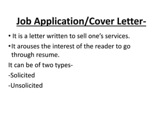 Job Application/Cover Letter-
• It is a letter written to sell one’s services.
•It arouses the interest of the reader to go
through resume.
It can be of two types-
-Solicited
-Unsolicited
 