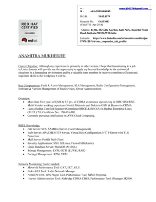 ANAMITRA MUKHERJEE
Career Objective: Although my experience is primarily in other sectors, I hope that transitioning to a job
in Linux domain will provide me the opportunity to apply my learned knowledge to the real-world
situations in a demanding environment and be a valuable team member in order to contribute efficient and
important skills to the workplace I will be.
Key Competencies: Fault & Alarm Management, SLA Management, Radio Configuration Management,
Software & Version Management of Radio Nodes, Server Administration.
Overview:
• More than Five years of GSM & 5.7 yrs. of CDMA experience specializing in OMC/OSS/RNC.
Multi Vendor working experience Nortel, Motorola and Nokia in GSM & Huawei in CDMA.
• I am a Redhat Certified Engineer (Completed RHCE & RHCSA) in Redhat Enterprise Linux
(RHEL) 7.0; Certificate No.: 150-126-100.
• Currently pursuing certification on AWS Cloud Computing.
RHEL Knowledge:
• File Server: NFS, SAMBA (Server-Client Management)
• Web Server: APACHE HTTP Server, Virtual Host Configuration, HTTP Server with TLS
Protection
• Mail Server: Postfix Null Client
• Security Applications: SSH, SELinux, Firewall (Rich rule)
• Linux Database Server: MariaDB (MySQL)
• Storage Management: LVM, iSCSI (LUNS), RAID
• Package Management: RPM, YUM
Network Monitoring Tools Handled:
• Motorola Performance Tool: CAT, ECT, GLU.
• Nokia GUI Tool: Radio Network Manager.
• Nortel PCUSN, BSS Plugin Tool, Performance Tool: NIMS Proptima.
• Huawei Administration Tool: Airbridge CDMA CBSS, Performance Tool: iManager M2000.
:: anam200279@gmail.comanam200279@gmail.com
:: +91-7059189095+91-7059189095
D.O.B:D.O.B: 20.02.197920.02.1979
PassportPassport No:No: G6133003G6133003
(Valid Till -Apr 2018)(Valid Till -Apr 2018)
Address:Address: B-402, Shreshta Garden, Kali Park, Rajarhat MainB-402, Shreshta Garden, Kali Park, Rajarhat Main
Road, Kolkata-700136,W.B,IndiaRoad, Kolkata-700136,W.B,India
Linkedin:Linkedin: https://www.linkedin.com/in/anamitra-mukherjee-https://www.linkedin.com/in/anamitra-mukherjee-
5797812b?trk=nav_responsive_tab_profile5797812b?trk=nav_responsive_tab_profile
 