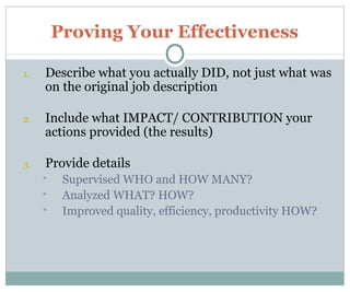 Proving Your Effectiveness
1. Describe what you actually DID, not just what was
on the original job description
2. Include what IMPACT/ CONTRIBUTION your
actions provided (the results)
3. Provide details
 Supervised WHO and HOW MANY?
 Analyzed WHAT? HOW?
 Improved quality, efficiency, productivity HOW?
 