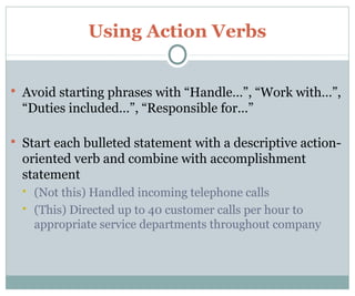 Using Action Verbs
 Avoid starting phrases with “Handle…”, “Work with…”,
“Duties included…”, “Responsible for…”
 Start each bulleted statement with a descriptive action-
oriented verb and combine with accomplishment
statement
 (Not this) Handled incoming telephone calls
 (This) Directed up to 40 customer calls per hour to
appropriate service departments throughout company
 